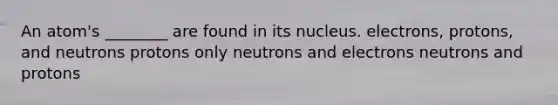 An atom's ________ are found in its nucleus. electrons, protons, and neutrons protons only neutrons and electrons neutrons and protons