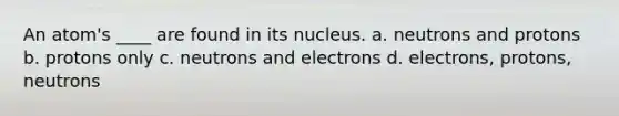 An atom's ____ are found in its nucleus. a. neutrons and protons b. protons only c. neutrons and electrons d. electrons, protons, neutrons