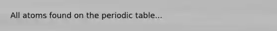 All atoms found on <a href='https://www.questionai.com/knowledge/kIrBULvFQz-the-periodic-table' class='anchor-knowledge'>the periodic table</a>...