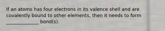 If an atoms has four electrons in its valence shell and are covalently bound to other elements, then it needs to form ______________ bond(s).