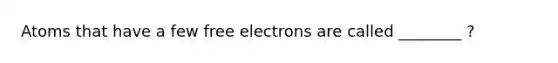 Atoms that have a few free electrons are called ________ ?