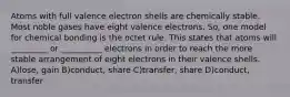 Atoms with full valence electron shells are chemically stable. Most noble gases have eight valence electrons. So, one model for chemical bonding is the octet rule. This states that atoms will _________ or __________ electrons in order to reach the more stable arrangement of eight electrons in their valence shells. A)lose, gain B)conduct, share C)transfer, share D)conduct, transfer