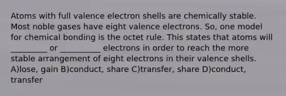 Atoms with full valence electron shells are chemically stable. Most noble gases have eight valence electrons. So, one model for chemical bonding is the octet rule. This states that atoms will _________ or __________ electrons in order to reach the more stable arrangement of eight electrons in their valence shells. A)lose, gain B)conduct, share C)transfer, share D)conduct, transfer