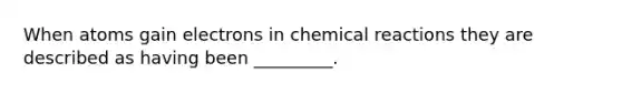 When atoms gain electrons in chemical reactions they are described as having been _________.