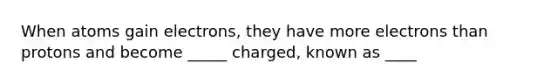 When atoms gain electrons, they have more electrons than protons and become _____ charged, known as ____