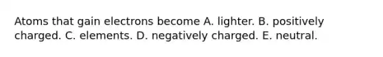 Atoms that gain electrons become A. lighter. B. positively charged. C. elements. D. negatively charged. E. neutral.