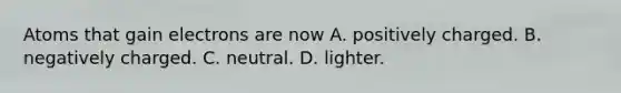 Atoms that gain electrons are now A. positively charged. B. negatively charged. C. neutral. D. lighter.