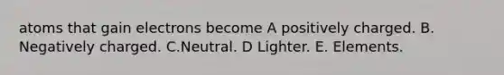 atoms that gain electrons become A positively charged. B. Negatively charged. C.Neutral. D Lighter. E. Elements.