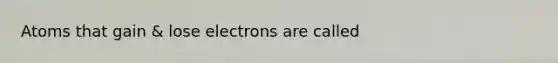 Atoms that gain & lose electrons are called