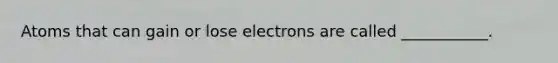 Atoms that can gain or lose electrons are called ___________.