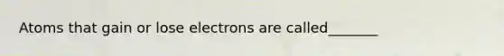 Atoms that gain or lose electrons are called_______