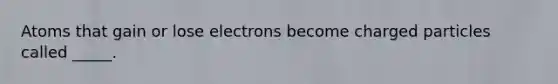 Atoms that gain or lose electrons become charged particles called _____.