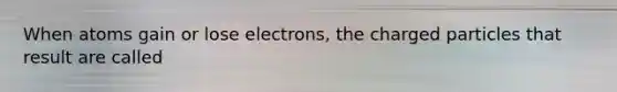 When atoms gain or lose electrons, the charged particles that result are called