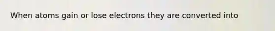 When atoms gain or lose electrons they are converted into