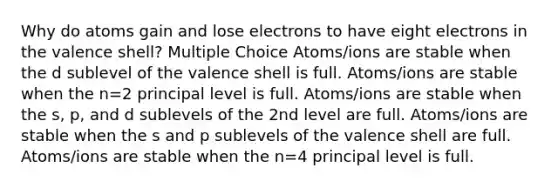 Why do atoms gain and lose electrons to have eight electrons in the valence shell? Multiple Choice Atoms/ions are stable when the d sublevel of the valence shell is full. Atoms/ions are stable when the n=2 principal level is full. Atoms/ions are stable when the s, p, and d sublevels of the 2nd level are full. Atoms/ions are stable when the s and p sublevels of the valence shell are full. Atoms/ions are stable when the n=4 principal level is full.