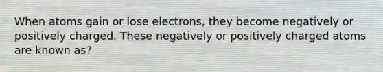 When atoms gain or lose electrons, they become negatively or positively charged. These negatively or positively charged atoms are known as?