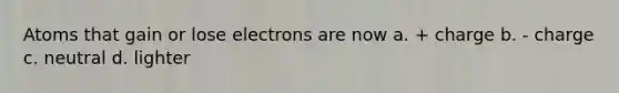 Atoms that gain or lose electrons are now a. + charge b. - charge c. neutral d. lighter