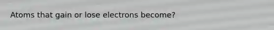 Atoms that gain or lose electrons become?