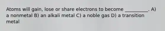 Atoms will gain, lose or share electrons to become __________. A) a nonmetal B) an alkali metal C) a noble gas D) a transition metal