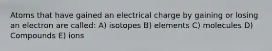 Atoms that have gained an electrical charge by gaining or losing an electron are called: A) isotopes B) elements C) molecules D) Compounds E) ions