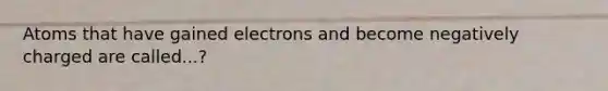 Atoms that have gained electrons and become negatively charged are called...?