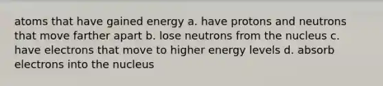 atoms that have gained energy a. have protons and neutrons that move farther apart b. lose neutrons from the nucleus c. have electrons that move to higher energy levels d. absorb electrons into the nucleus