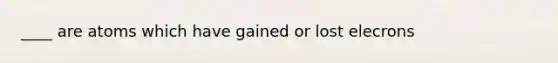 ____ are atoms which have gained or lost elecrons