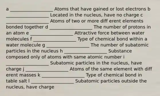 a ___________________ Atoms that have gained or lost electrons b ___________________ Located in the nucleus, have no charge c ___________________ Atoms of two or more diff erent elements bonded together d ___________________ The number of protons in an atom e ___________________ Attractive force between water molecules f ___________________ Type of chemical bond within a water molecule g ___________________ The number of <a href='https://www.questionai.com/knowledge/kEPDFoKa0c-subatomic-particles' class='anchor-knowledge'>subatomic particles</a> in the nucleus h ___________________ Substance composed only of atoms with same atomic number i ___________________ Subatomic particles in the nucleus, have charge j ___________________ Atoms of the same element with diff erent masses k ___________________ Type of chemical bond in table salt l ___________________ Subatomic particles outside the nucleus, have charge