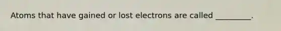 Atoms that have gained or lost electrons are called _________.