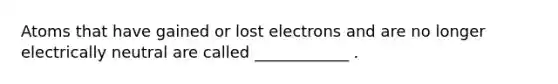 Atoms that have gained or lost electrons and are no longer electrically neutral are called ____________ .