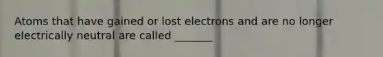 Atoms that have gained or lost electrons and are no longer electrically neutral are called _______