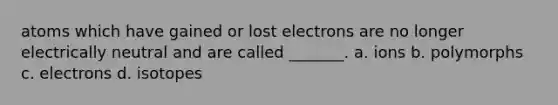 atoms which have gained or lost electrons are no longer electrically neutral and are called _______. a. ions b. polymorphs c. electrons d. isotopes