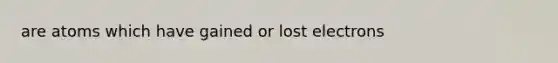 are atoms which have gained or lost electrons