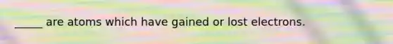 _____ are atoms which have gained or lost electrons.
