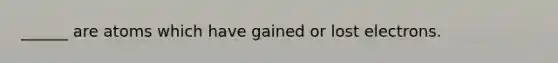 ______ are atoms which have gained or lost electrons.