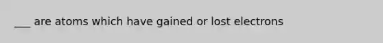 ___ are atoms which have gained or lost electrons