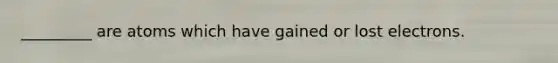 _________ are atoms which have gained or lost electrons.