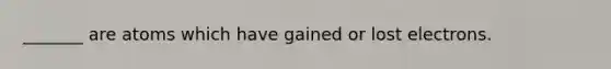 _______ are atoms which have gained or lost electrons.