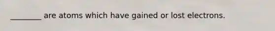 ________ are atoms which have gained or lost electrons.