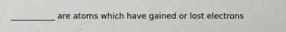 ___________ are atoms which have gained or lost electrons
