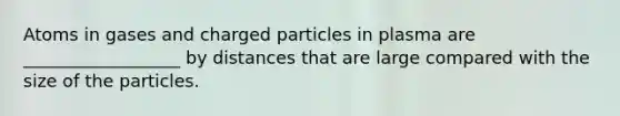 Atoms in gases and charged particles in plasma are __________________ by distances that are large compared with the size of the particles.