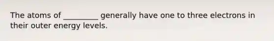 The atoms of _________ generally have one to three electrons in their outer energy levels.