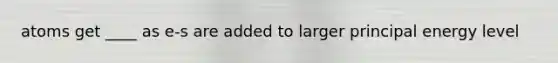 atoms get ____ as e-s are added to larger principal energy level
