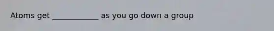 Atoms get ____________ as you go down a group