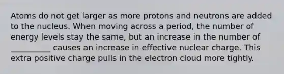 Atoms do not get larger as more protons and neutrons are added to the nucleus. When moving across a period, the number of energy levels stay the same, but an increase in the number of __________ causes an increase in effective nuclear charge. This extra positive charge pulls in the electron cloud more tightly.