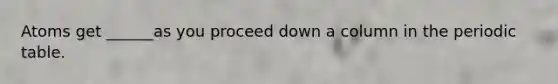Atoms get ______as you proceed down a column in <a href='https://www.questionai.com/knowledge/kIrBULvFQz-the-periodic-table' class='anchor-knowledge'>the periodic table</a>.