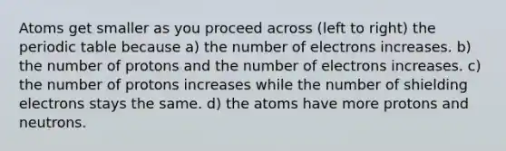 Atoms get smaller as you proceed across (left to right) the periodic table because a) the number of electrons increases. b) the number of protons and the number of electrons increases. c) the number of protons increases while the number of shielding electrons stays the same. d) the atoms have more protons and neutrons.