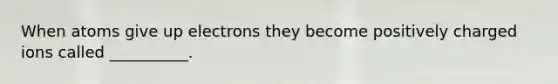 When atoms give up electrons they become positively charged ions called __________.