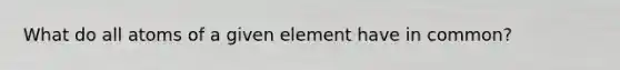 What do all atoms of a given element have in common?