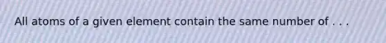 All atoms of a given element contain the same number of . . .